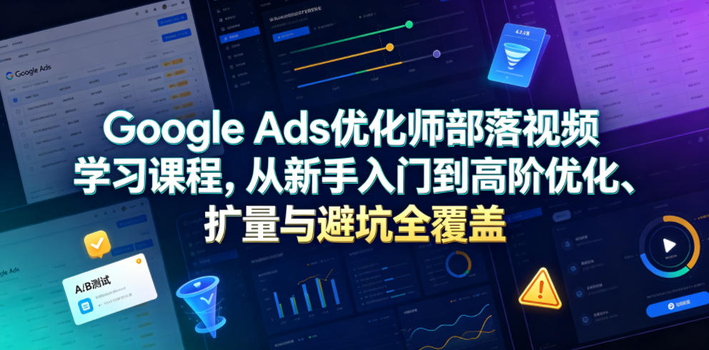 Google Ads优化师部落视频学习课程，从新手入门到高阶优化、扩量与避坑全覆盖(更新2026)-源创文化-无心创作