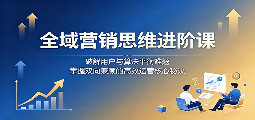 全域营销思维进阶课：破解用户与算法平衡难题，掌握双向兼顾的高效运营核心秘诀-源创文化-无心创作
