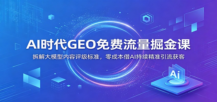 AI时代GEO免费流量掘金课：拆解大模型内容评级标准，零成本借AI持续精准引流获客-源创文化-无心创作