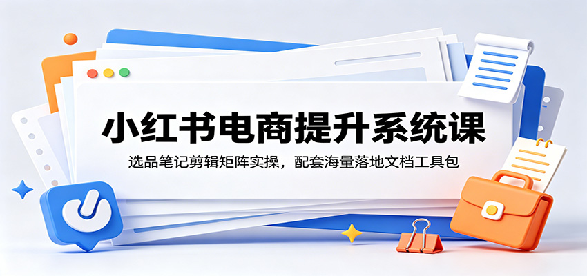 小红书电商提升系统课：选品笔记剪辑矩阵实操，配套海量落地文档工具包-源创文化-无心创作