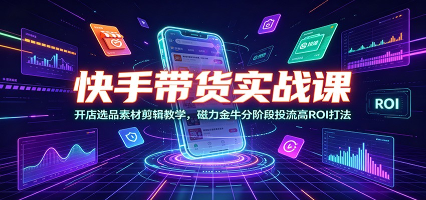 快手带货实战课：开店选品素材剪辑教学，磁力金牛分阶段投流高ROI打法-源创文化-无心创作