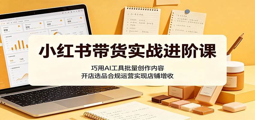 小红书带货实战进阶课：巧用AI工具批量创作内容，开店选品合规运营实现店铺增收-源创文化-无心创作