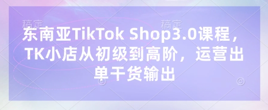 东南亚TikTok Shop3.0课程，TK小店​从初级到高阶，运营出单干货输出-源创文化-无心创作